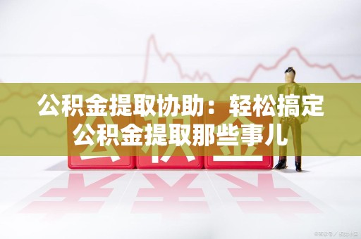 永泰公积金提取协助:轻松搞定公积金提取那些事儿 永泰公积金提取协助:轻松搞定公积金提取那些事儿