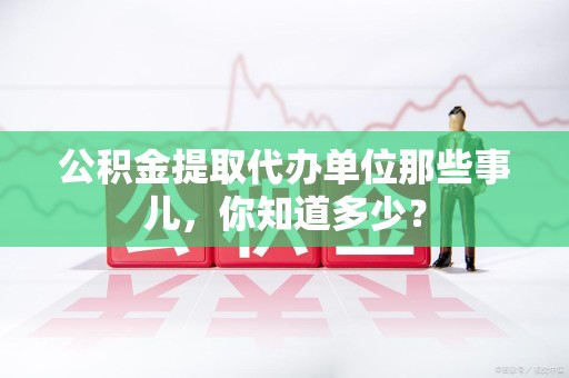 永泰公积金提取代办单位那些事儿,你知道多少? 永泰公积金提取代办单位那些事儿,你知道多少?