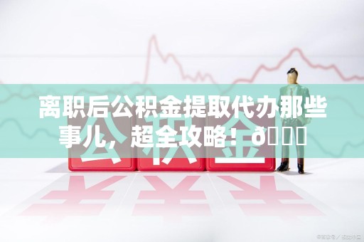 永泰离职后公积金提取代办那些事儿，超全攻略！😎