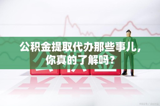 永泰公积金提取代办那些事儿，你真的了解吗？